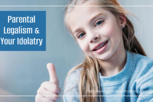 Little girl giving a thumbs up sign with text that reads, Parental Legalism & Your Idolatry